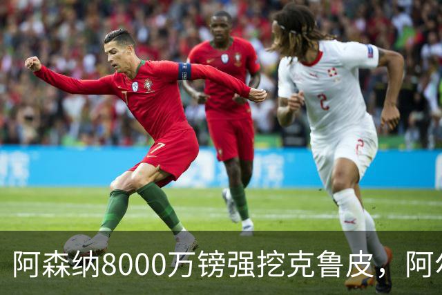 阿森纳8000万镑强挖克鲁皮，阿尔特塔冬窗补强锋线